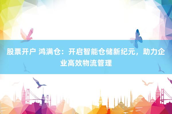 股票开户 鸿满仓:开启智能仓储新纪元,助力企业高效物流管理