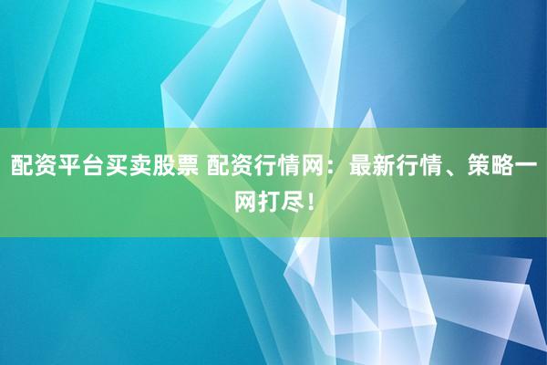 配资平台买卖股票 配资行情网：最新行情、策略一网打尽！