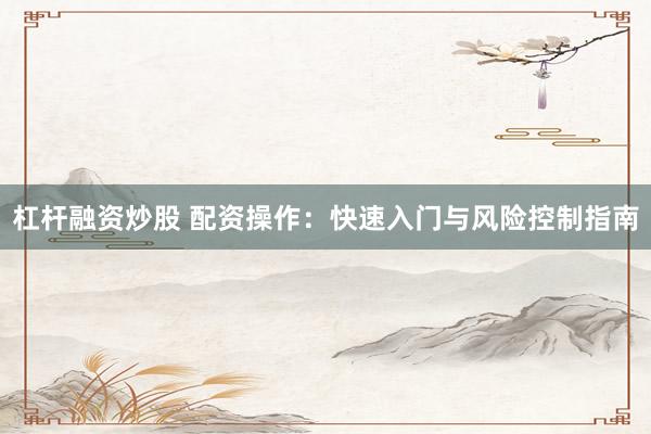 杠杆融资炒股 配资操作：快速入门与风险控制指南