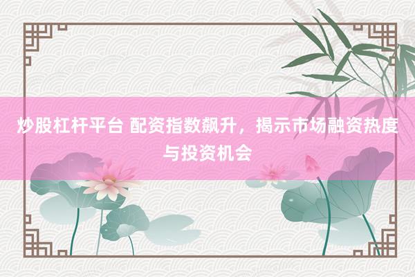 炒股杠杆平台 配资指数飙升，揭示市场融资热度与投资机会