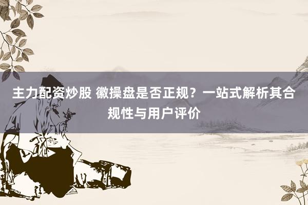 主力配资炒股 徽操盘是否正规？一站式解析其合规性与用户评价
