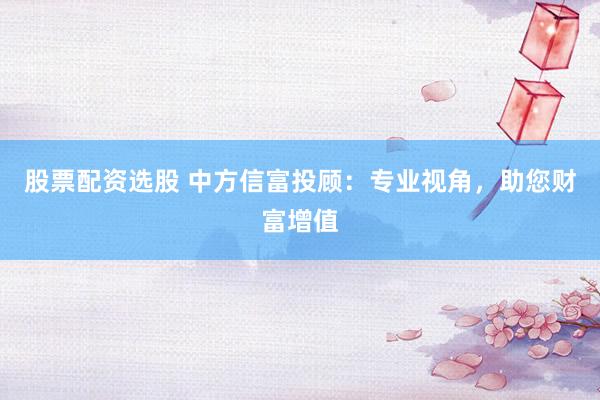 股票配资选股 中方信富投顾:专业视角,助您财富增值