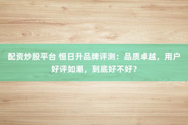 配资炒股平台 恒日升品牌评测：品质卓越，用户好评如潮，到底好不好？