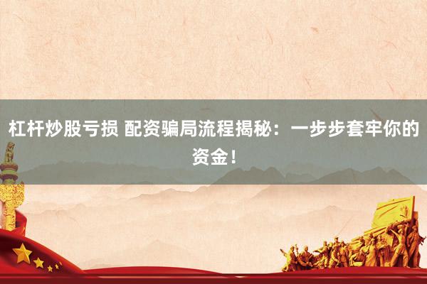 杠杆炒股亏损 配资骗局流程揭秘：一步步套牢你的资金！
