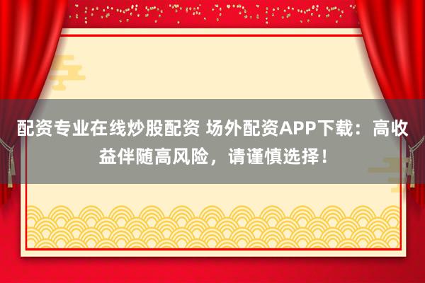 配资专业在线炒股配资 场外配资APP下载:高收益伴随高风险,请谨慎选择!