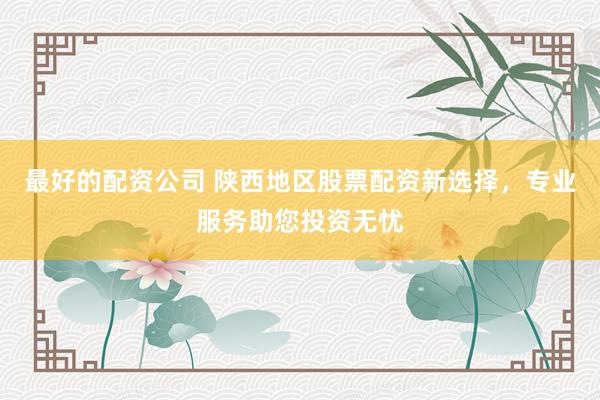最好的配资公司 陕西地区股票配资新选择,专业服务助您投资无忧