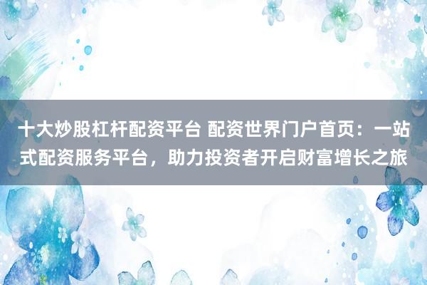 十大炒股杠杆配资平台 配资世界门户首页：一站式配资服务平台，助力投资者开启财富增长之旅