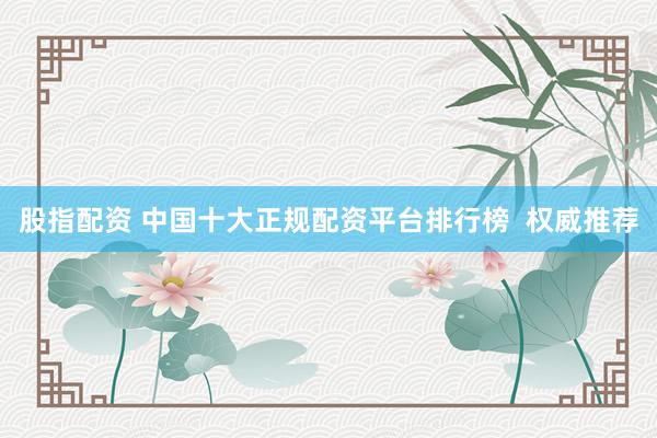 股指配资 中国十大正规配资平台排行榜  权威推荐