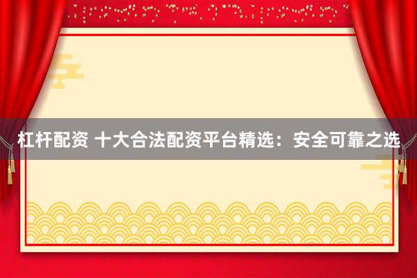杠杆配资 十大合法配资平台精选：安全可靠之选