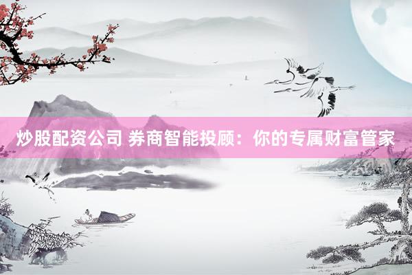 炒股配资公司 券商智能投顾：你的专属财富管家