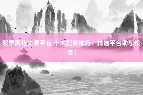 股票网络交易平台 十大配资排行：精选平台助您投资！