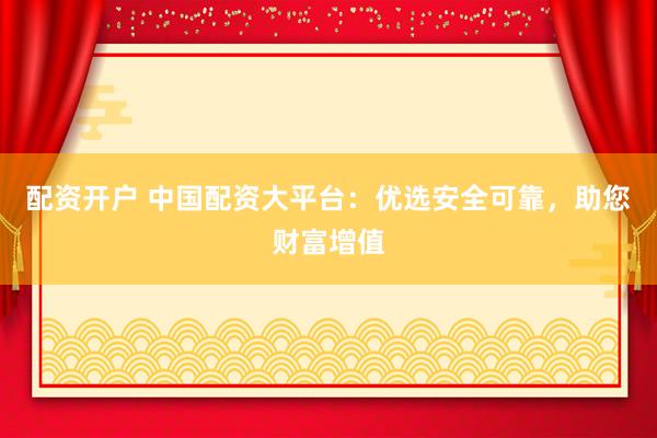 配资开户 中国配资大平台：优选安全可靠，助您财富增值