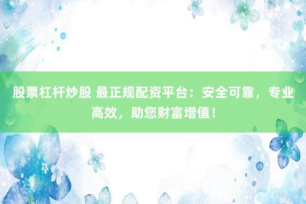 股票杠杆炒股 最正规配资平台：安全可靠，专业高效，助您财富增值！