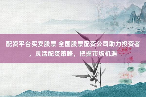 配资平台买卖股票 全国股票配资公司助力投资者，灵活配资策略，把握市场机遇