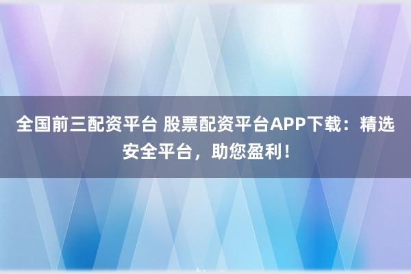 全国前三配资平台 股票配资平台APP下载：精选安全平台，助您盈利！