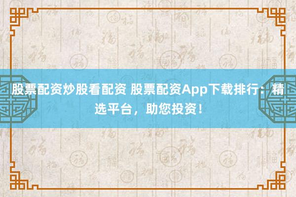 股票配资炒股看配资 股票配资App下载排行：精选平台，助您投资！