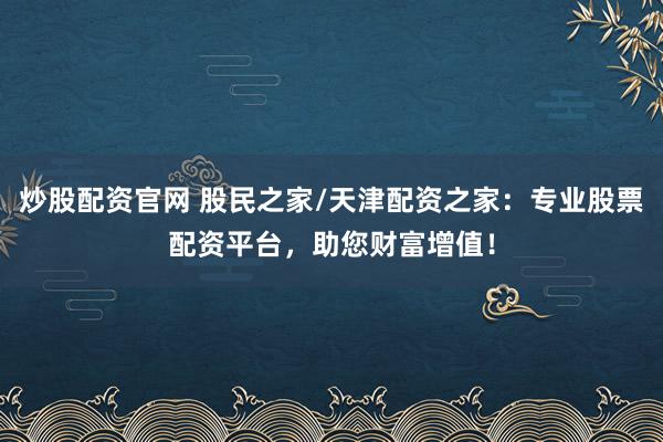 炒股配资官网 股民之家/天津配资之家：专业股票配资平台，助您财富增值！