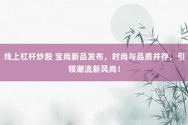 线上杠杆炒股 宝尚新品发布，时尚与品质并存，引领潮流新风尚！