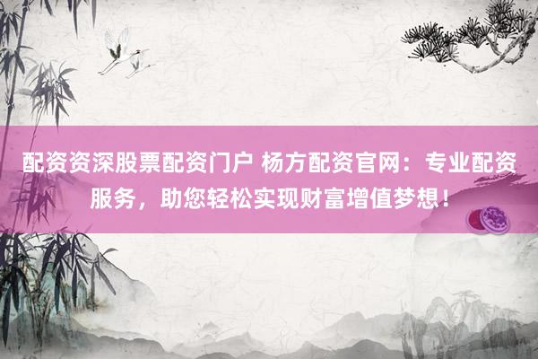 配资资深股票配资门户 杨方配资官网：专业配资服务，助您轻松实现财富增值梦想！