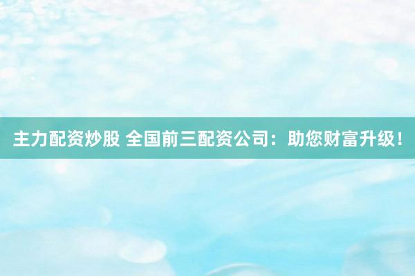 主力配资炒股 全国前三配资公司：助您财富升级！
