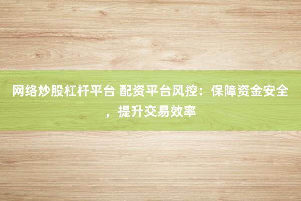 网络炒股杠杆平台 配资平台风控：保障资金安全，提升交易效率