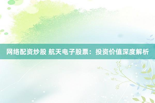 网络配资炒股 航天电子股票:投资价值深度解析