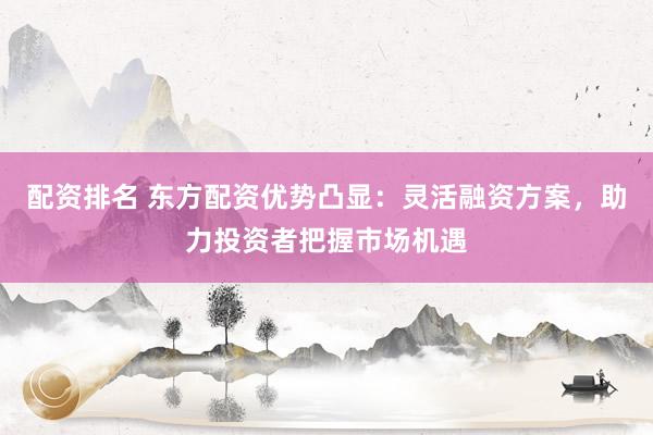 配资排名 东方配资优势凸显:灵活融资方案,助力投资者把握市场机遇