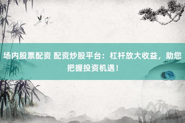 场内股票配资 配资炒股平台：杠杆放大收益，助您把握投资机遇！