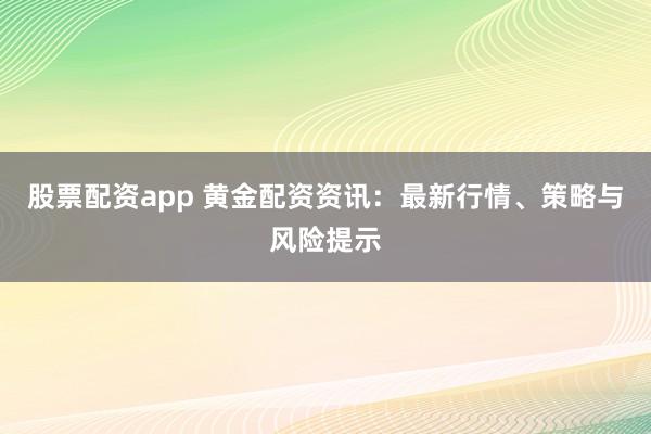 股票配资app 黄金配资资讯：最新行情、策略与风险提示