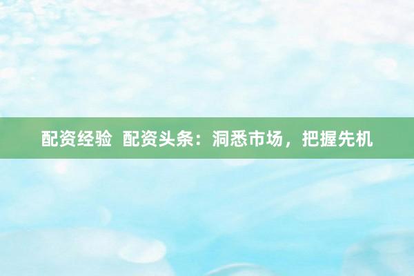 配资经验 配资头条:洞悉市场,把握先机
