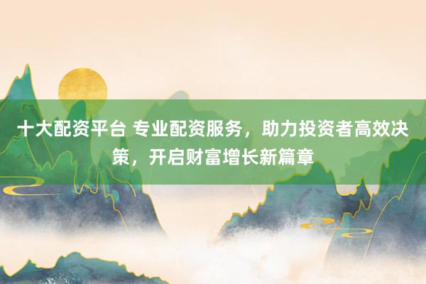 十大配资平台 专业配资服务,助力投资者高效决策,开启财富增长新篇章