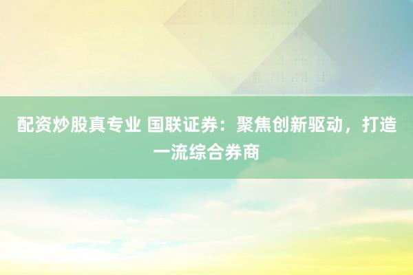 配资炒股真专业 国联证券：聚焦创新驱动，打造一流综合券商