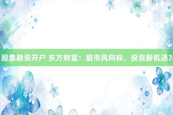 股票融资开户 东方财富：股市风向标，投资新机遇？